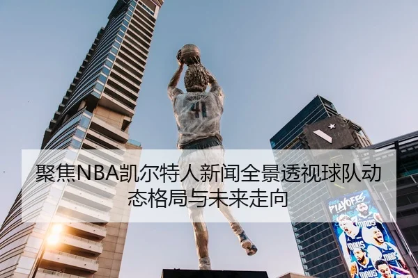 聚焦NBA凯尔特人新闻全景透视球队动态格局与未来走向