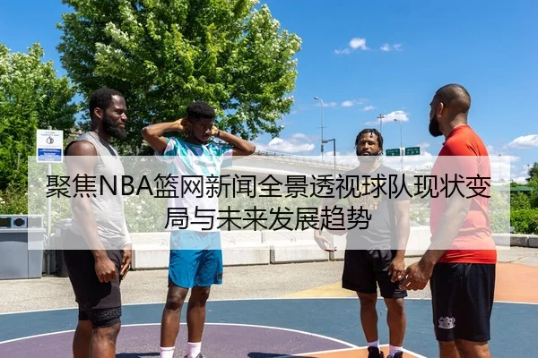 聚焦NBA篮网新闻全景透视球队现状变局与未来发展趋势